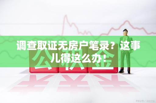松溪调查取证无房户笔录？这事儿得这么办！
