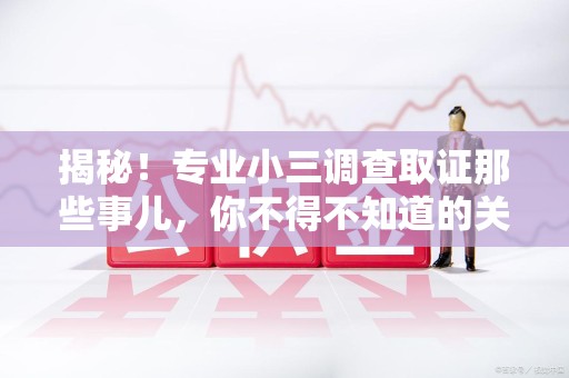松溪揭秘！专业小三调查取证那些事儿，你不得不知道的关键点